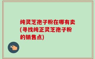 纯灵芝孢子粉在哪有卖(寻找纯正灵芝孢子粉的销售点)