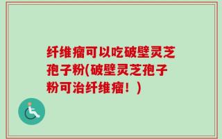 纤维瘤可以吃破壁灵芝孢子粉(破壁灵芝孢子粉可治纤维瘤！)