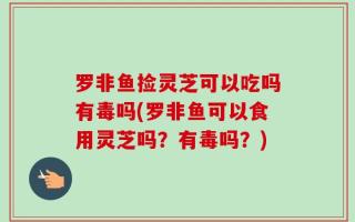 罗非鱼捡灵芝可以吃吗有毒吗(罗非鱼可以食用灵芝吗？有毒吗？)