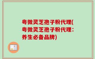 粤微灵芝孢子粉代理(粤微灵芝孢子粉代理：养生必备品牌)