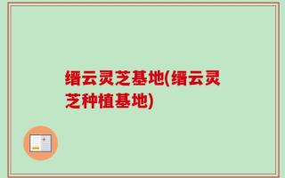 缙云灵芝基地(缙云灵芝种植基地)