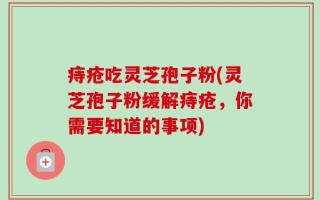 痔疮吃灵芝孢子粉(灵芝孢子粉缓解痔疮，你需要知道的事项)