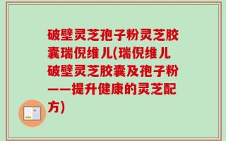 破壁灵芝孢子粉灵芝胶囊瑞倪维儿(瑞倪维儿破壁灵芝胶囊及孢子粉——提升健康的灵芝配方)