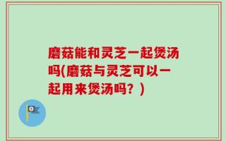 磨菇能和灵芝一起煲汤吗(磨菇与灵芝可以一起用来煲汤吗？)