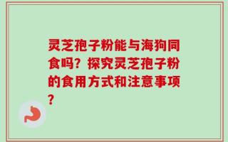 灵芝孢子粉能与海狗同食吗？探究灵芝孢子粉的食用方式和注意事项？
