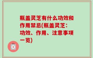 瓶盖灵芝有什么功效和作用禁忌(瓶盖灵芝：功效、作用、注意事项一览)
