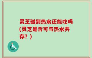 灵芝碰到热水还能吃吗(灵芝是否可与热水共存？)