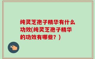 纯灵芝孢子精华有什么功效(纯灵芝孢子精华的功效有哪些？)