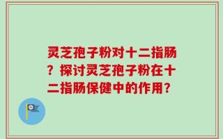 灵芝孢子粉对十二指肠？探讨灵芝孢子粉在十二指肠保健中的作用？