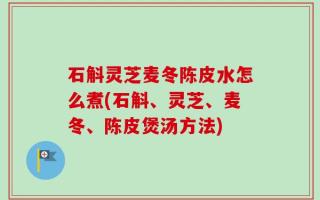 石斛灵芝麦冬陈皮水怎么煮(石斛、灵芝、麦冬、陈皮煲汤方法)