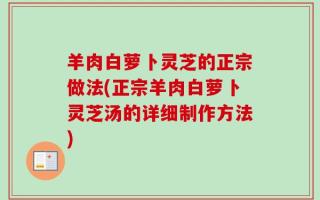 羊肉白萝卜灵芝的正宗做法(正宗羊肉白萝卜灵芝汤的详细制作方法)