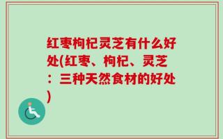 红枣枸杞灵芝有什么好处(红枣、枸杞、灵芝：三种天然食材的好处)