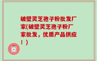 破壁灵芝孢子粉批发厂家(破壁灵芝孢子粉厂家批发，优质产品供应！)