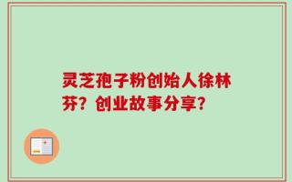 灵芝孢子粉创始人徐林芬？创业故事分享？