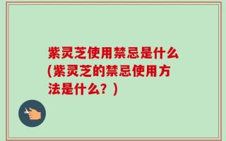 紫灵芝使用禁忌是什么(紫灵芝的禁忌使用方法是什么？)