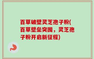 百草破壁灵芝孢子粉(百草壁垒突围，灵芝孢子粉开启新征程)