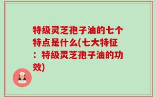 特级灵芝孢子油的七个特点是什么(七大特征：特级灵芝孢子油的功效)