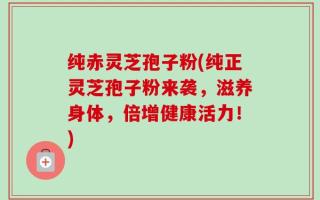 纯赤灵芝孢子粉(纯正灵芝孢子粉来袭，滋养身体，倍增健康活力！)