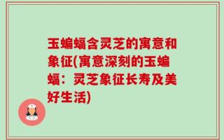 玉蝙蝠含灵芝的寓意和象征(寓意深刻的玉蝙蝠：灵芝象征长寿及美好生活)