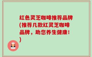 红色灵芝咖啡推荐品牌(推荐几款红灵芝咖啡品牌，助您养生健康！)