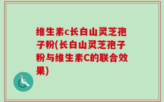 维生素c长白山灵芝孢子粉(长白山灵芝孢子粉与维生素C的联合效果)