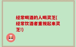 经常喝酒的人喝灵芝(经常饮酒者重视起来灵芝!)