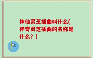 神仙灵芝插曲叫什么(神奇灵芝插曲的名称是什么？)