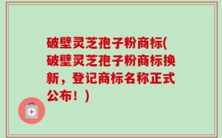 破壁灵芝孢子粉商标(破壁灵芝孢子粉商标换新，登记商标名称正式公布！)