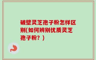 破壁灵芝孢子粉怎样区别(如何辨别优质灵芝孢子粉？)