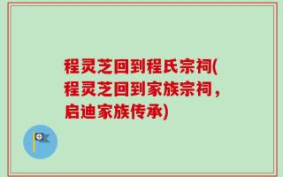 程灵芝回到程氏宗祠(程灵芝回到家族宗祠，启迪家族传承)