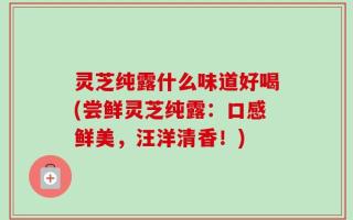 灵芝纯露什么味道好喝(尝鲜灵芝纯露：口感鲜美，汪洋清香！)