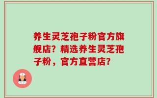 养生灵芝孢子粉官方旗舰店？精选养生灵芝孢子粉，官方直营店？