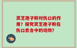 灵芝孢子粉对伤口的作用？探究灵芝孢子粉在伤口愈合中的功效？