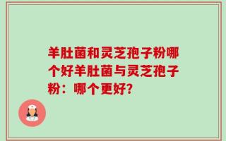 羊肚菌和灵芝孢子粉哪个好羊肚菌与灵芝孢子粉：哪个更好？