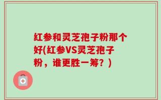 红参和灵芝孢子粉那个好(红参VS灵芝孢子粉，谁更胜一筹？)