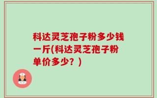 科达灵芝孢子粉多少钱一斤(科达灵芝孢子粉单价多少？)