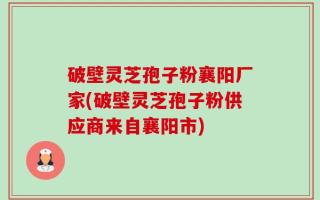 破壁灵芝孢子粉襄阳厂家(破壁灵芝孢子粉供应商来自襄阳市)