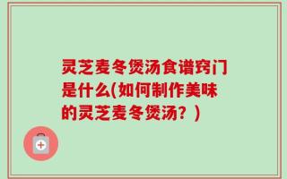 灵芝麦冬煲汤食谱窍门是什么(如何制作美味的灵芝麦冬煲汤？)