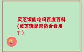 灵芝饭能吃吗百度百科(灵芝饭是否适合食用？)