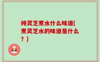 纯灵芝煮水什么味道(煮灵芝水的味道是什么？)