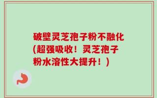 破壁灵芝孢子粉不融化(超强吸收！灵芝孢子粉水溶性大提升！)