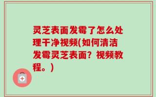 灵芝表面发霉了怎么处理干净视频(如何清洁发霉灵芝表面？视频教程。)