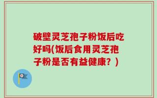 破壁灵芝孢子粉饭后吃好吗(饭后食用灵芝孢子粉是否有益健康？)