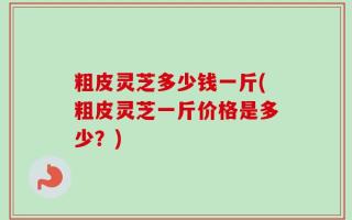 粗皮灵芝多少钱一斤(粗皮灵芝一斤价格是多少？)