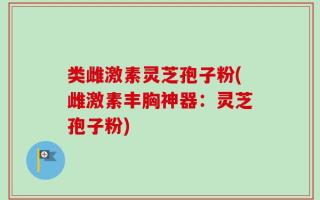 类雌激素灵芝孢子粉(雌激素丰胸神器：灵芝孢子粉)