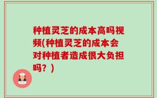 种植灵芝的成本高吗视频(种植灵芝的成本会对种植者造成很大负担吗？)