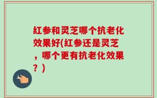 红参和灵芝哪个抗老化效果好(红参还是灵芝，哪个更有抗老化效果？)