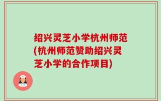 绍兴灵芝小学杭州师范(杭州师范赞助绍兴灵芝小学的合作项目)
