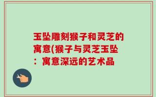 玉坠雕刻猴子和灵芝的寓意(猴子与灵芝玉坠：寓意深远的艺术品