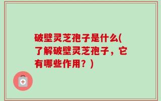 破壁灵芝孢子是什么(了解破壁灵芝孢子，它有哪些作用？)